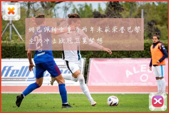 姆巴佩转会皇马两年未获荣誉巴黎全力冲击欧冠卫冕梦想