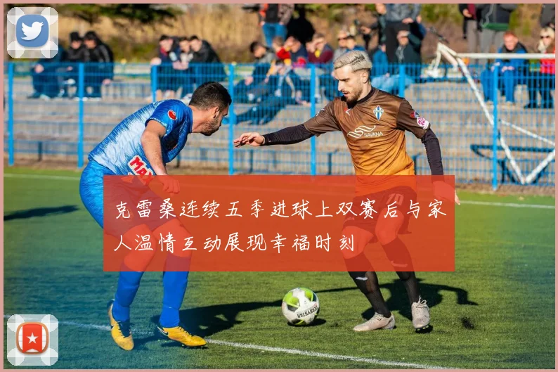 克雷桑连续五季进球上双赛后与家人温情互动展现幸福时刻