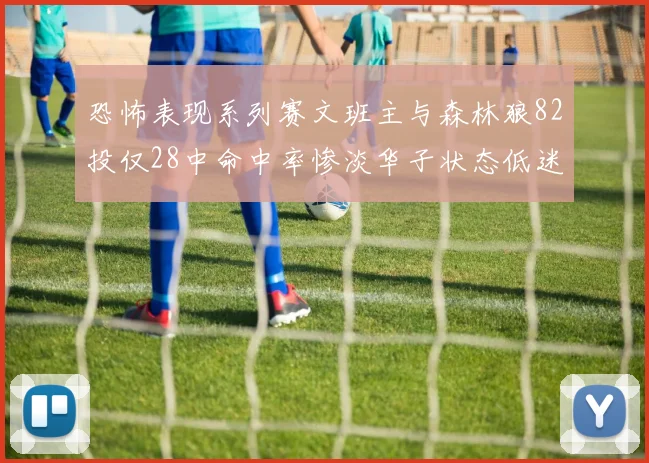恐怖表现系列赛文班主与森林狼82投仅28中命中率惨淡华子状态低迷仅10投3中