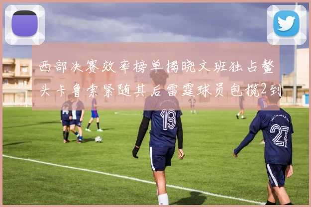 西部决赛效率榜单揭晓文班独占鳌头卡鲁索紧随其后雷霆球员包揽2到5名