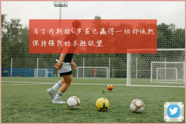 马丁内斯称C罗虽已赢得一切却依然保持强烈的求胜欲望