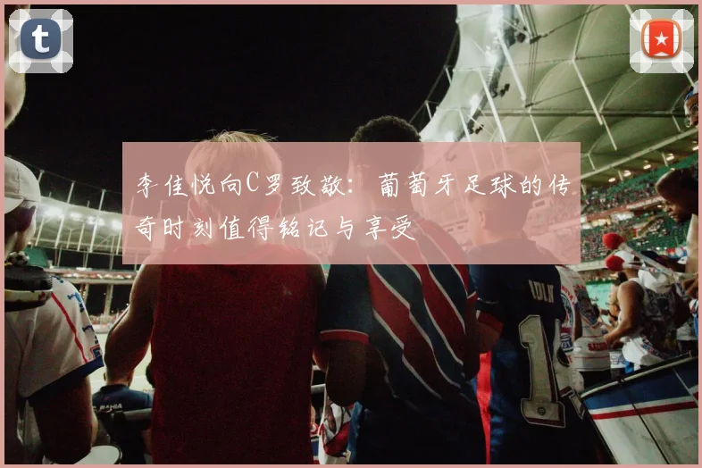 李佳悦向C罗致敬：葡萄牙足球的传奇时刻值得铭记与享受