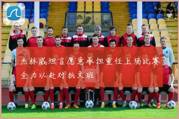 杰林威坦言愿意承担重任上场比赛全力以赴对抗文班
