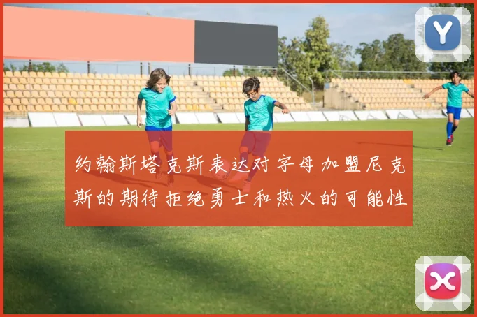 约翰斯塔克斯表达对字母加盟尼克斯的期待拒绝勇士和热火的可能性