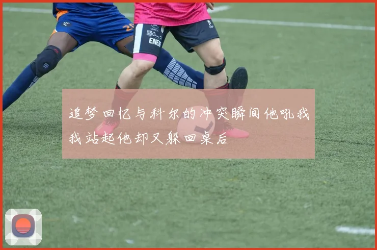 追梦回忆与科尔的冲突瞬间他吼我我站起他却又躲回桌后