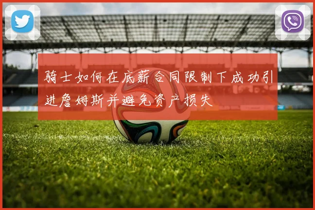 骑士如何在底薪合同限制下成功引进詹姆斯并避免资产损失