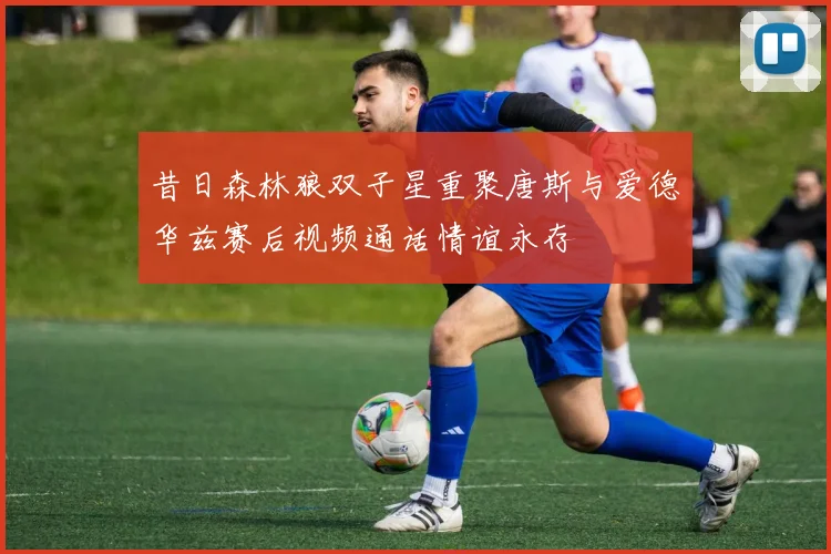 昔日森林狼双子星重聚唐斯与爱德华兹赛后视频通话情谊永存