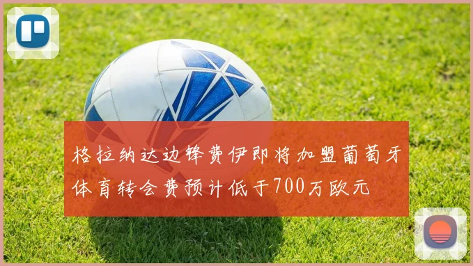 格拉纳达边锋费伊即将加盟葡萄牙体育转会费预计低于700万欧元