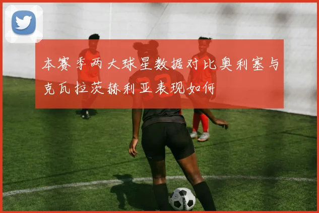 本赛季两大球星数据对比奥利塞与克瓦拉茨赫利亚表现如何
