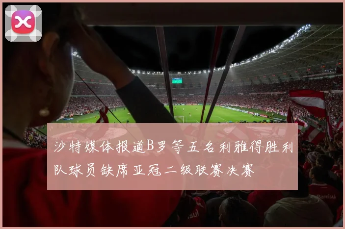 沙特媒体报道B罗等五名利雅得胜利队球员缺席亚冠二级联赛决赛