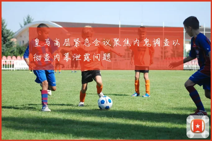皇马高层紧急会议聚焦内鬼调查以彻查内幕泄露问题