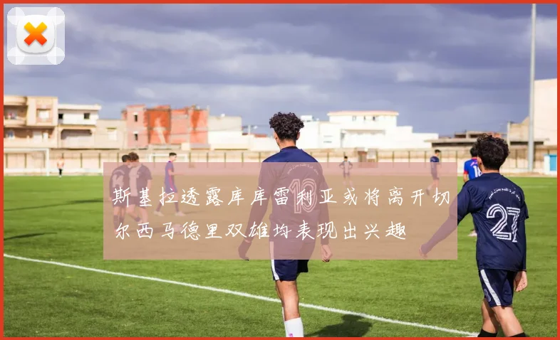 斯基拉透露库库雷利亚或将离开切尔西马德里双雄均表现出兴趣