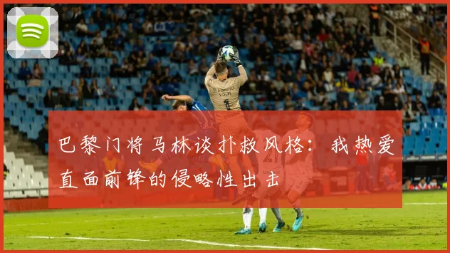 巴黎门将马林谈扑救风格：我热爱直面前锋的侵略性出击