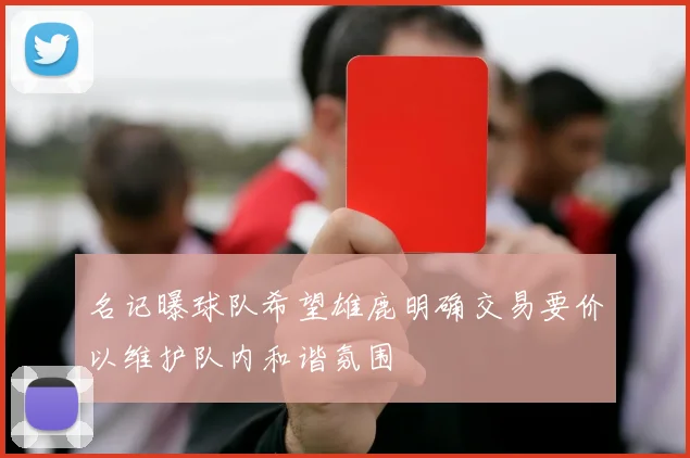 名记曝球队希望雄鹿明确交易要价以维护队内和谐氛围