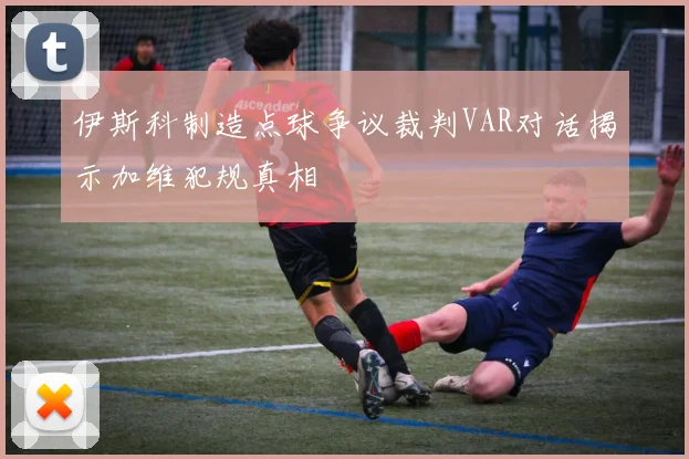 伊斯科制造点球争议裁判VAR对话揭示加维犯规真相