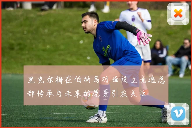 里克尔梅在伯纳乌对面设立竞选总部传承与未来的愿景引发关注