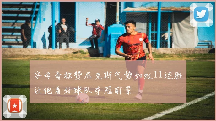 字母哥称赞尼克斯气势如虹11连胜让他看好球队夺冠前景