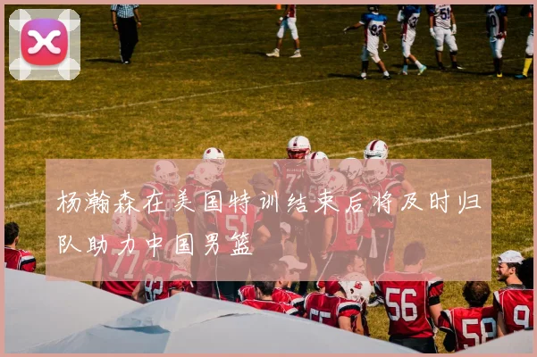 杨瀚森在美国特训结束后将及时归队助力中国男篮